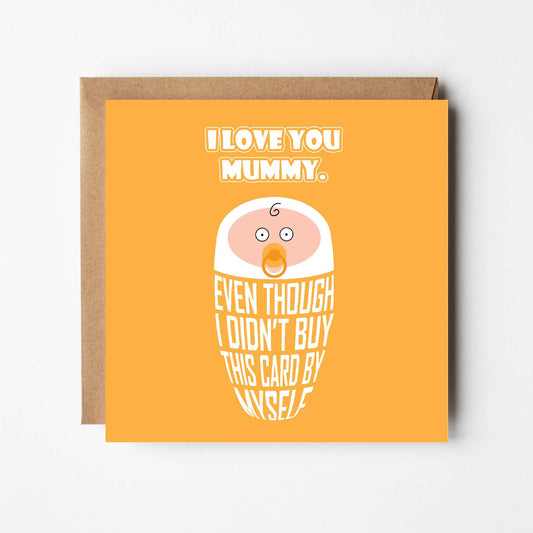 Card titled, I love you mummy in white text on yellow background. Cartoon baby is swaddled in text lettering which reads “Even though I didn’t buy this card by myself” Card is 150mm square and supplied with eco-Kraft envelope.   