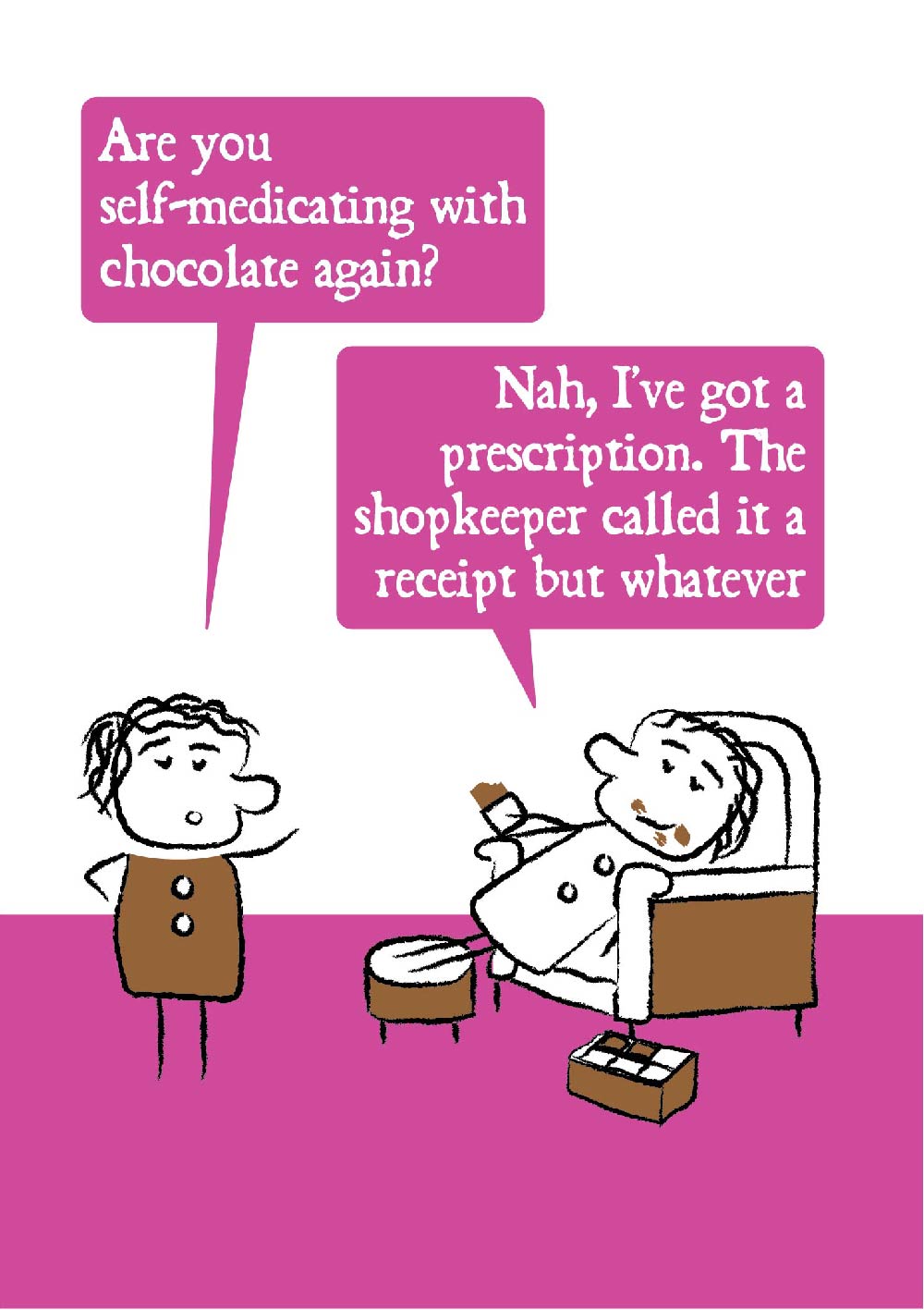 Cartoon character looks shocked and ask "Are you self-medicating with chocolate again?"  The other lounges on an armchair with chocolate all over their face and a box of chocolates replying "Nah, I've got a prescription.  The shopkeeper called it a receipt but whatever."  Card has bright pink colouring making is suitable for women. 