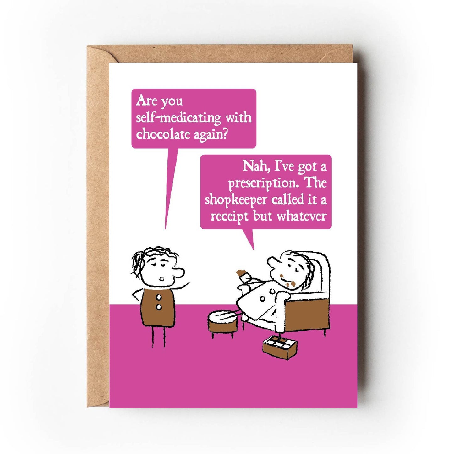 Cartoon character looks shocked and ask "Are you self-medicating with chocolate again?"  The other lounges on an armchair with chocolate all over their face and a box of chocolates replying "Nah, I've got a prescription.  The shopkeeper called it a receipt but whatever."  Card has bright pink colouring making is suitable for women. 