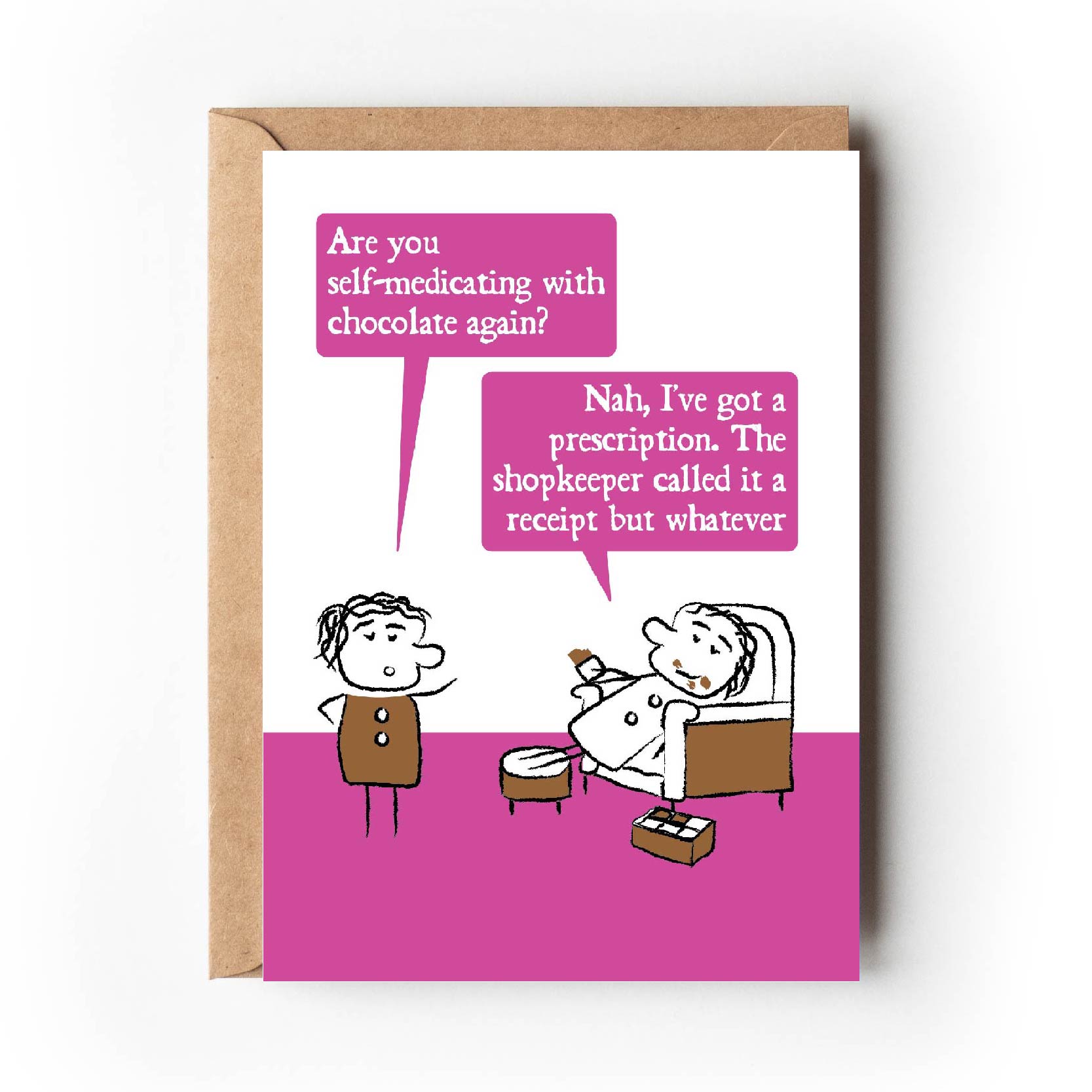 Cartoon character looks shocked and ask "Are you self-medicating with chocolate again?"  The other lounges on an armchair with chocolate all over their face and a box of chocolates replying "Nah, I've got a prescription.  The shopkeeper called it a receipt but whatever."  Card has bright pink colouring making is suitable for women. 