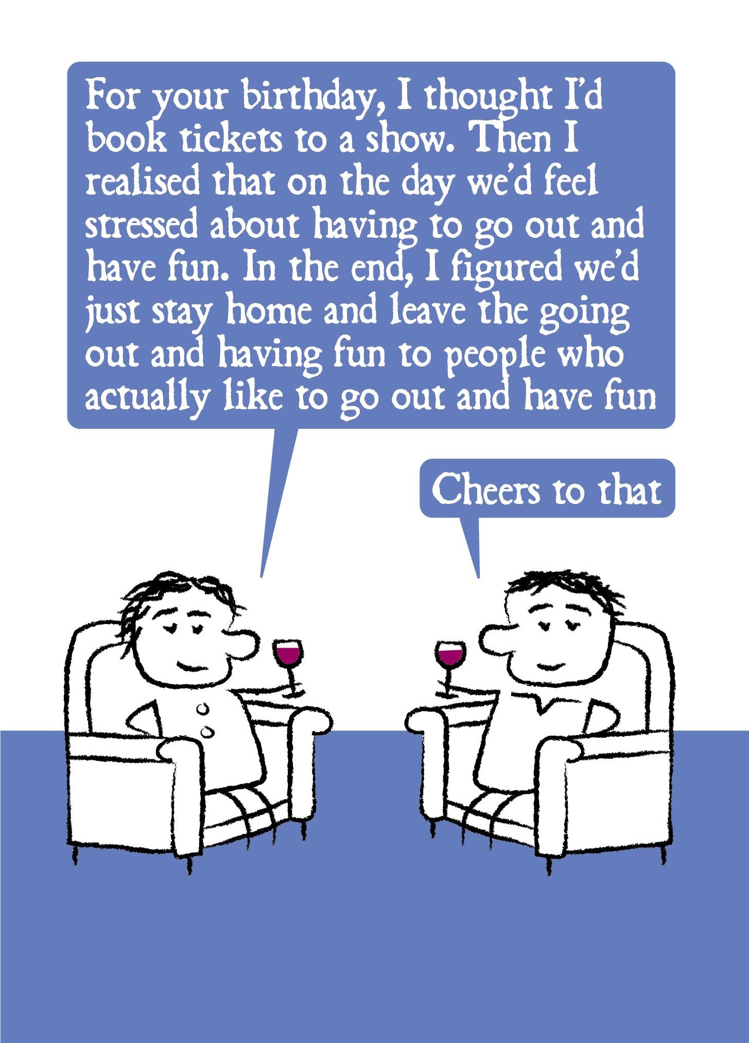 A cartoon couple relax in armchairs with red wine in hand. She says: For your birthday, I thought I'd book tickets to a show. Then I realised that on the day we'd feel stressed about having to go out and have fun. In the end, I figured we'd just stay home and leave the going out out and having fun to people who actually like to go out and have fun.  Her partner says: Cheers to that.