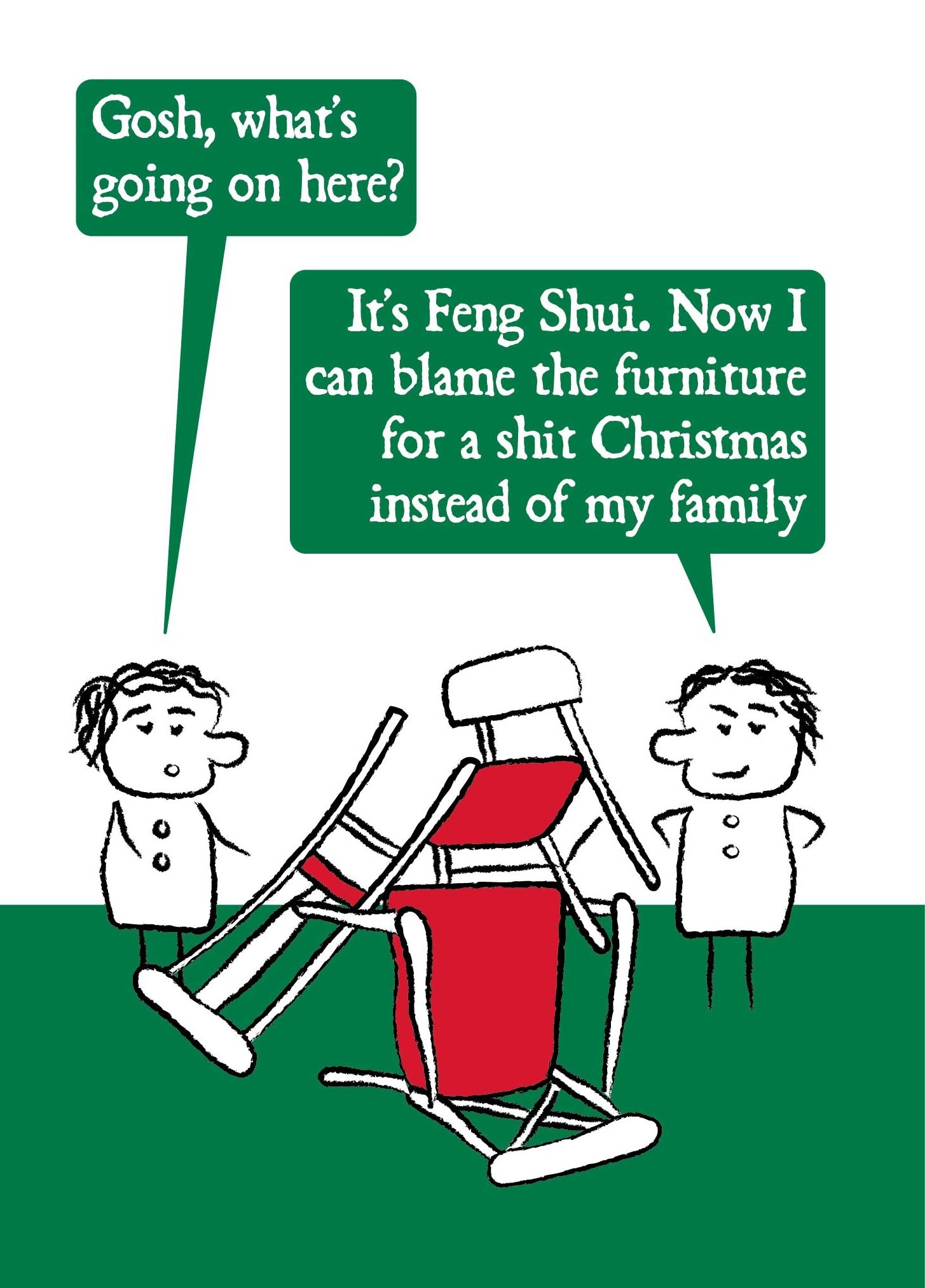 Two cartoon characters stand either side of a huge pile of chairs.  One asks: Gosh, what's going on here?  The other replies: It's Feng Shui. Now I can blame the furniture for a shit Christmas instead of my family.  Card is red and green. Measures 120 x 170mm and supplied with eco-Kraft envelope. 