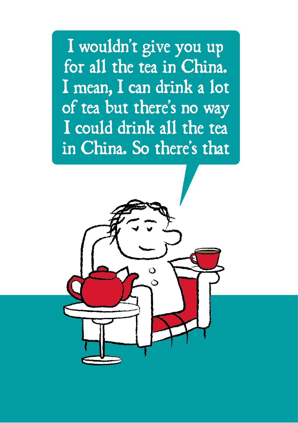 Cartoon character sits in armchair holding cup of tea with giant teapot on a side table.  The character says "I wouldn't give you up for all the tea in China. I mean, I can drink a lot of tea but there's no way I could drink all the tea in China.  So there's that."  Card is teal, white and red in colouring. 