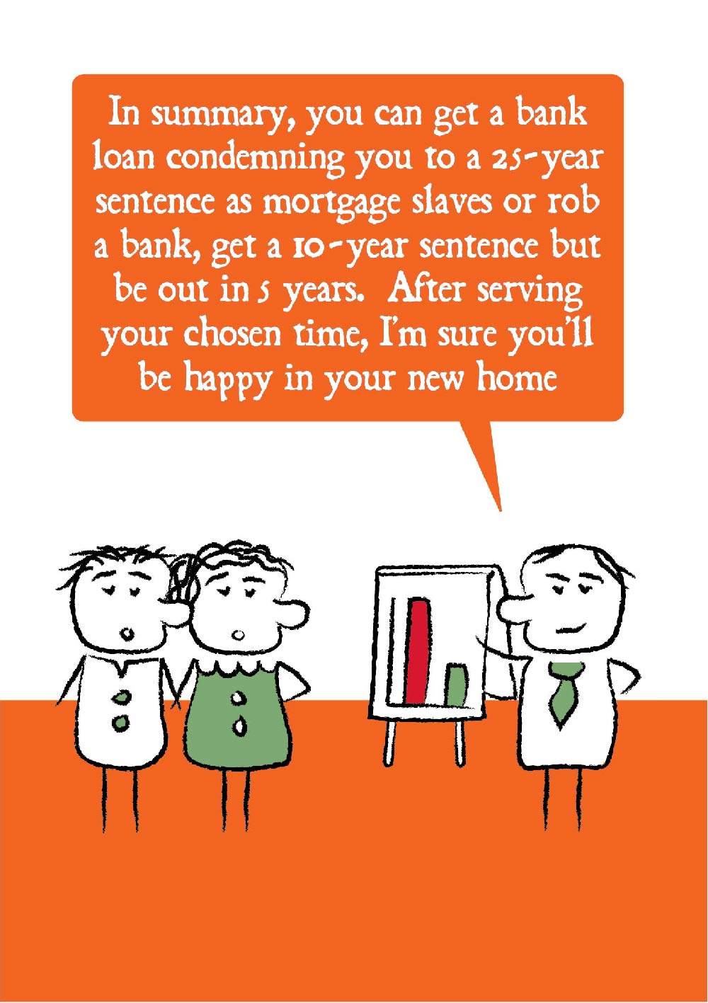 Cartoon adviser stands in front of a flipchart with a graph and says to a young couple that "In summary, you can get a bank loan condemning you to a 25-year sentence as mortgage slaves or rob a bank, get a 10-year sentence but be out in 5 years.  After serving your chose time, I'm sure you'll be happy in your new home."