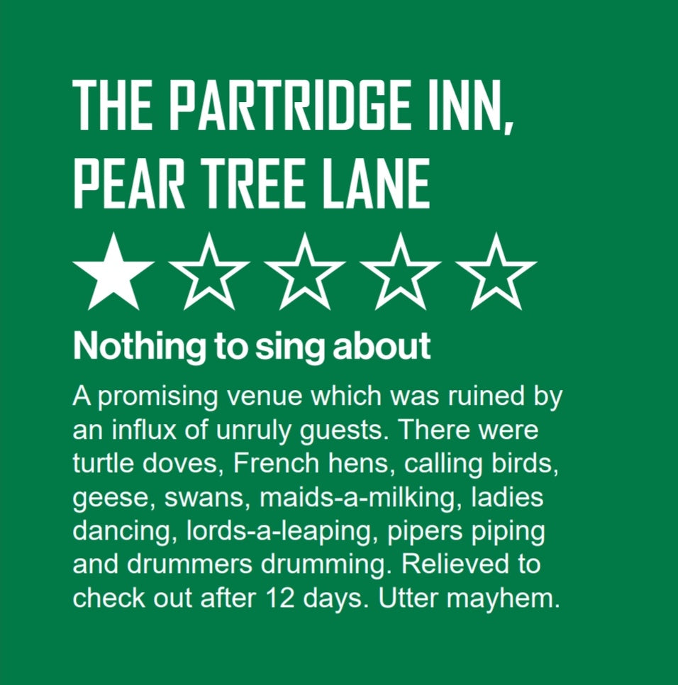 In style of online review, a guest describes their stay at The Partridge Inn, Pear Tree Lane.  White text on green background. The guest awards 1 out of 5 stars stating that it was "A promising venue which was ruined by an influx of unruly guests. There were turtle doves, French hens, calling birds, geese, swans, maid-a-milking, ladies dancing, lords-a-leaping, pipers piping and drummers drumming. Relived to check out after 12 days. Utter mayhem.”  